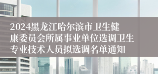 2024黑龙江哈尔滨市卫生健康委员会所属事业单位选调卫生专业技术人员拟选调名单通知
