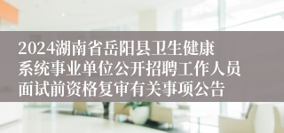 2024湖南省岳阳县卫生健康系统事业单位公开招聘工作人员面试前资格复审有关事项公告