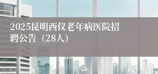 2025昆明西仪老年病医院招聘公告（28人）