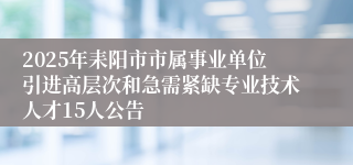 2025年耒阳市市属事业单位引进高层次和急需紧缺专业技术人才15人公告