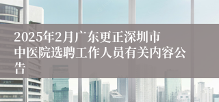 2025年2月广东更正深圳市中医院选聘工作人员有关内容公告