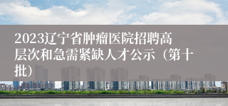 2023辽宁省肿瘤医院招聘高层次和急需紧缺人才公示（第十批）