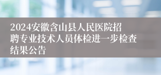 2024安徽含山县人民医院招聘专业技术人员体检进一步检查结果公告