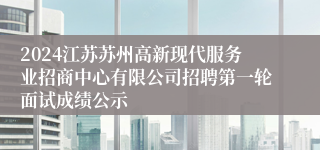 2024江苏苏州高新现代服务业招商中心有限公司招聘第一轮面试成绩公示