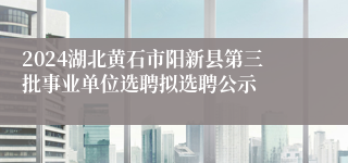 2024湖北黄石市阳新县第三批事业单位选聘拟选聘公示