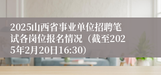 2025山西省事业单位招聘笔试各岗位报名情况（截至2025年2月20日16:30）