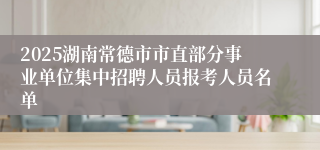 2025湖南常德市市直部分事业单位集中招聘人员报考人员名单