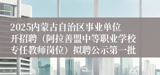 2025内蒙古自治区事业单位开招聘（阿拉善盟中等职业学校专任教师岗位）拟聘公示第一批