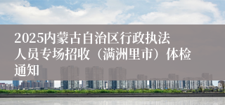 2025内蒙古自治区行政执法人员专场招收（满洲里市）体检通知