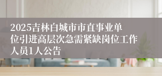2025吉林白城市市直事业单位引进高层次急需紧缺岗位工作人员1人公告