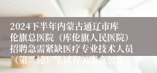 2024下半年内蒙古通辽市库伦旗总医院（库伦旗人民医院）招聘急需紧缺医疗专业技术人员（第二轮）笔试有关事宜公告