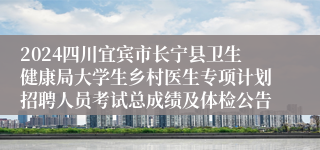 2024四川宜宾市长宁县卫生健康局大学生乡村医生专项计划招聘人员考试总成绩及体检公告