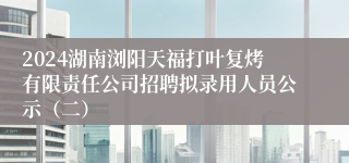 2024湖南浏阳天福打叶复烤有限责任公司招聘拟录用人员公示（二）