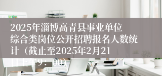 2025年淄博高青县事业单位综合类岗位公开招聘报名人数统计（截止至2025年2月21日上午9：00）