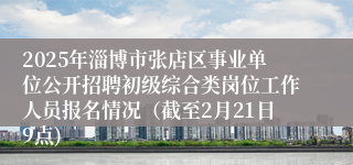 2025年淄博市张店区事业单位公开招聘初级综合类岗位工作人员报名情况（截至2月21日9点)