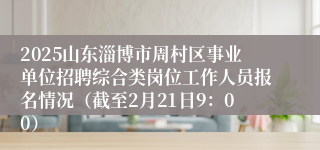 2025山东淄博市周村区事业单位招聘综合类岗位工作人员报名情况（截至2月21日9：00）