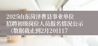 2025山东菏泽曹县事业单位招聘初级岗位人员报名情况公示 （数据截止到2月20日17:30）