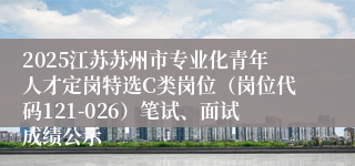 2025江苏苏州市专业化青年人才定岗特选C类岗位（岗位代码121-026）笔试、面试成绩公示