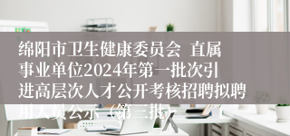 绵阳市卫生健康委员会  直属事业单位2024年第一批次引进高层次人才公开考核招聘拟聘用人员公示（第三批）