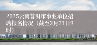 2025云南普洱市事业单位招聘报名情况（截至2月21日9时）