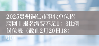 2025贵州铜仁市事业单位招聘网上报名缴费不足1：3比例岗位表（截止2月20日18：00）