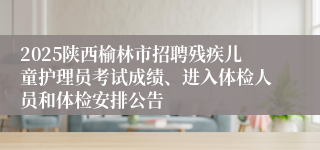 2025陕西榆林市招聘残疾儿童护理员考试成绩、进入体检人员和体检安排公告