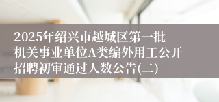 2025年绍兴市越城区第一批机关事业单位A类编外用工公开招聘初审通过人数公告(二)