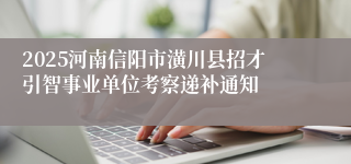 2025河南信阳市潢川县招才引智事业单位考察递补通知