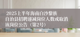  2025上半年海南白沙黎族自治县招聘递减岗位人数或取消该岗位公告（第2号）