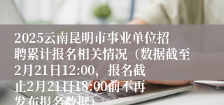 2025云南昆明市事业单位招聘累计报名相关情况（数据截至2月21日12:00，报名截止2月21日18:00前不再发布报名数据）