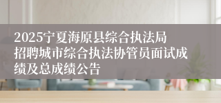 2025宁夏海原县综合执法局招聘城市综合执法协管员面试成绩及总成绩公告