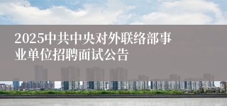 2025中共中央对外联络部事业单位招聘面试公告 