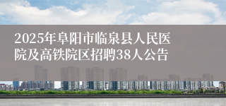 2025年阜阳市临泉县人民医院及高铁院区招聘38人公告