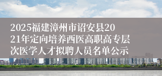 2025福建漳州市诏安县2021年定向培养西医高职高专层次医学人才拟聘人员名单公示