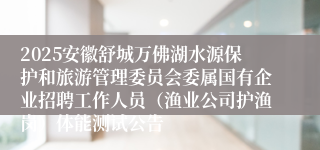 2025安徽舒城万佛湖水源保护和旅游管理委员会委属国有企业招聘工作人员（渔业公司护渔岗）体能测试公告