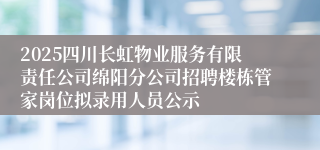 2025四川长虹物业服务有限责任公司绵阳分公司招聘楼栋管家岗位拟录用人员公示