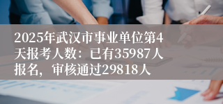 2025年武汉市事业单位第4天报考人数：已有35987人报名，审核通过29818人