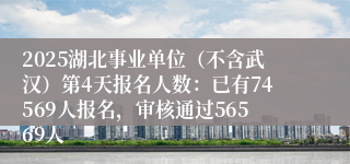 2025湖北事业单位（不含武汉）第4天报名人数：已有74569人报名，审核通过56569人