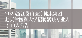 2025浙江岱山医疗健康集团赴天津医科大学招聘紧缺专业人才13人公告