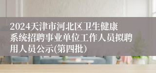 2024天津市河北区卫生健康系统招聘事业单位工作人员拟聘用人员公示(第四批） 