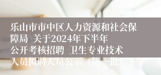 乐山市市中区人力资源和社会保障局  关于2024年下半年公开考核招聘  卫生专业技术人员拟聘人员公示（第一批）