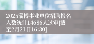 2025淄博事业单位招聘报名人数统计14686人过审[截至2月21日16:30]