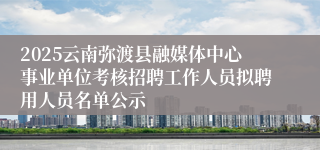 2025云南弥渡县融媒体中心事业单位考核招聘工作人员拟聘用人员名单公示