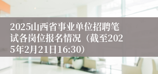 2025山西省事业单位招聘笔试各岗位报名情况（截至2025年2月21日16:30）