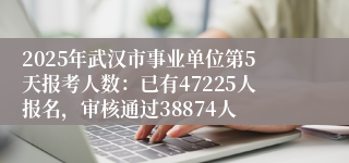 2025年武汉市事业单位第5天报考人数：已有47225人报名，审核通过38874人