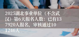 2025湖北事业单位（不含武汉）第6天报名人数：已有137920人报名，审核通过101246人