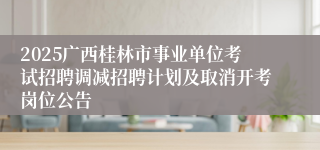 2025广西桂林市事业单位考试招聘调减招聘计划及取消开考岗位公告