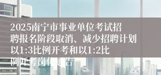 2025南宁市事业单位考试招聘报名阶段取消、减少招聘计划以1:3比例开考和以1:2比例开考岗位通告