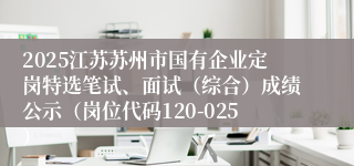 2025江苏苏州市国有企业定岗特选笔试、面试（综合）成绩公示（岗位代码120-025） 