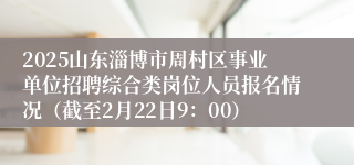 2025山东淄博市周村区事业单位招聘综合类岗位人员报名情况（截至2月22日9：00）